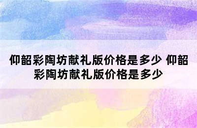 仰韶彩陶坊献礼版价格是多少 仰韶彩陶坊献礼版价格是多少